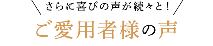 さらに喜びの声が続々と!ご愛用者様の声